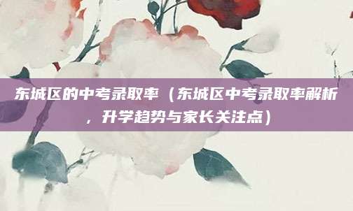 东城区的中考录取率（东城区中考录取率解析，升学趋势与家长关注点）