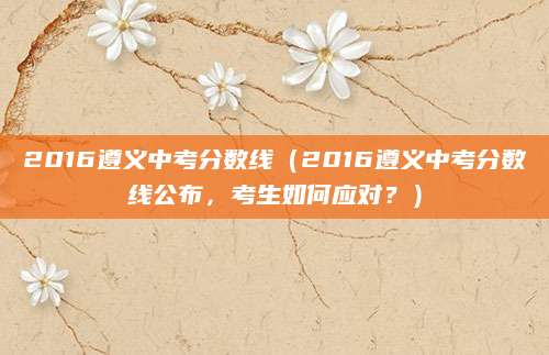 2016遵义中考分数线（2016遵义中考分数线公布，考生如何应对？）