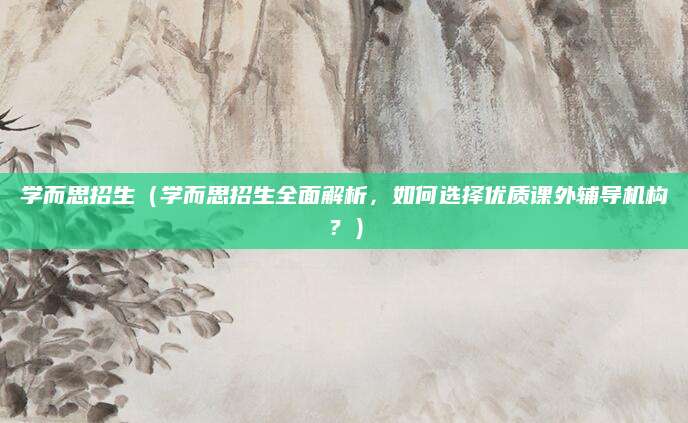 学而思招生（学而思招生全面解析，如何选择优质课外辅导机构？）