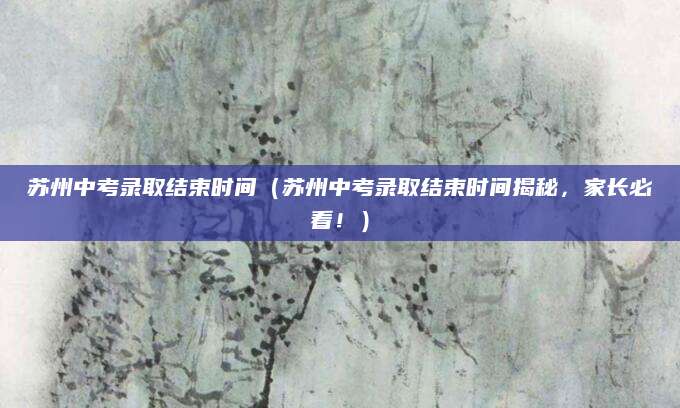 苏州中考录取结束时间（苏州中考录取结束时间揭秘，家长必看！）