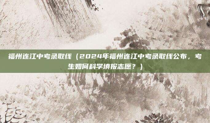 福州连江中考录取线（2024年福州连江中考录取线公布，考生如何科学填报志愿？）