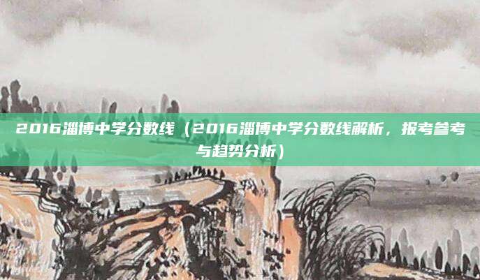 2016淄博中学分数线（2016淄博中学分数线解析，报考参考与趋势分析）