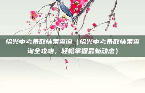 绍兴中考录取结果查询（绍兴中考录取结果查询全攻略，轻松掌握最新动态）