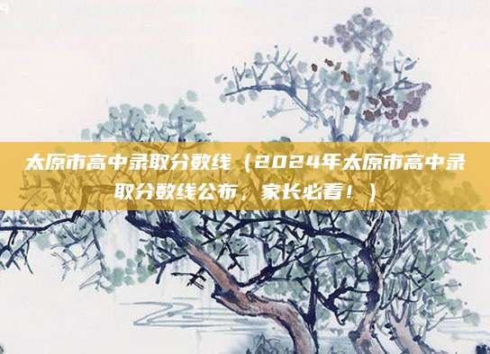 太原市高中录取分数线（2024年太原市高中录取分数线公布，家长必看！）