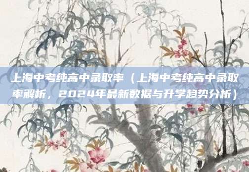 上海中考纯高中录取率（上海中考纯高中录取率解析，2024年最新数据与升学趋势分析）