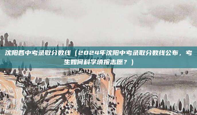 沈阳各中考录取分数线（2024年沈阳中考录取分数线公布，考生如何科学填报志愿？）
