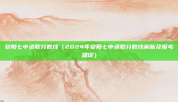 安阳七中录取分数线（2024年安阳七中录取分数线解析及报考建议）