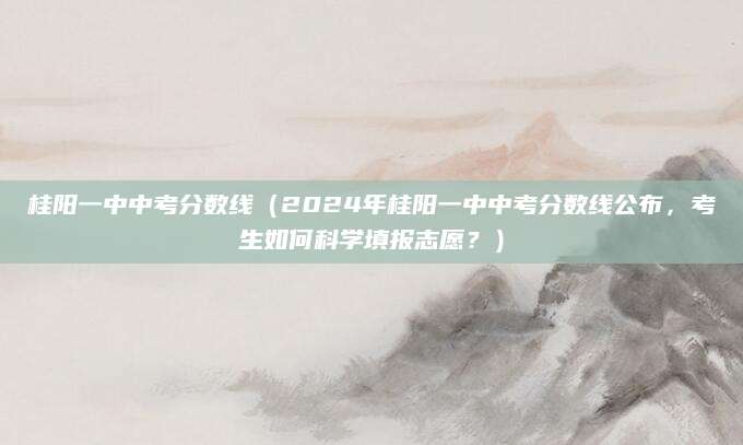 桂阳一中中考分数线（2024年桂阳一中中考分数线公布，考生如何科学填报志愿？）