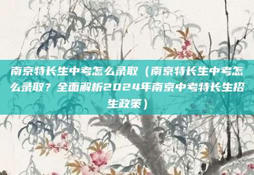 南京特长生中考怎么录取（南京特长生中考怎么录取？全面解析2024年南京中考特长生招生政策）