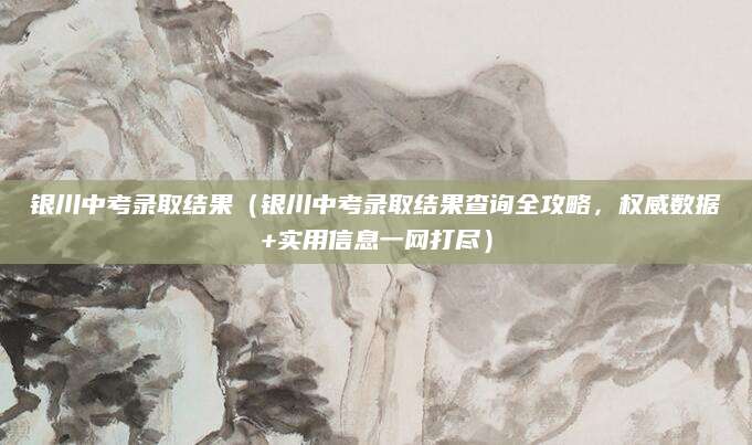 银川中考录取结果（银川中考录取结果查询全攻略，权威数据+实用信息一网打尽）