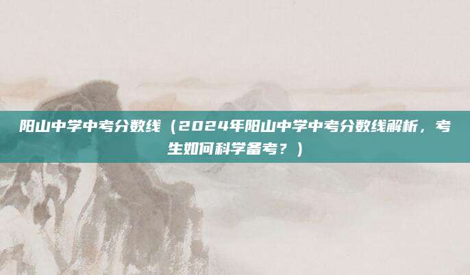 阳山中学中考分数线（2024年阳山中学中考分数线解析，考生如何科学备考？）