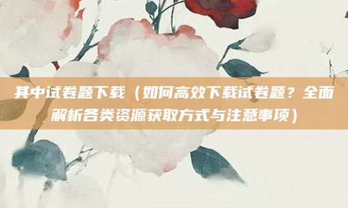 其中试卷题下载（如何高效下载试卷题？全面解析各类资源获取方式与注意事项）
