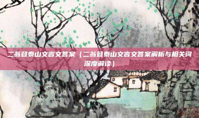 二翁登泰山文言文答案（二翁登泰山文言文答案解析与相关词深度解读）