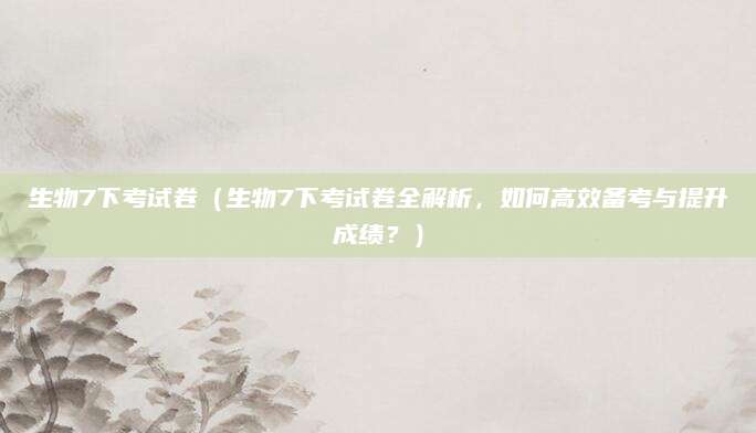 生物7下考试卷（生物7下考试卷全解析，如何高效备考与提升成绩？）
