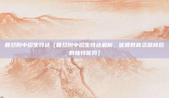 复旦附中招生特色（复旦附中招生特色解析，优质教育资源背后的独特优势）