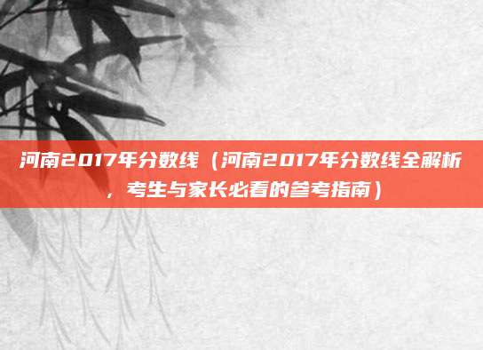 河南2017年分数线（河南2017年分数线全解析，考生与家长必看的参考指南）