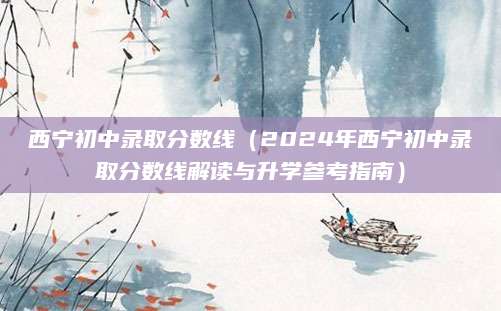 西宁初中录取分数线（2024年西宁初中录取分数线解读与升学参考指南）