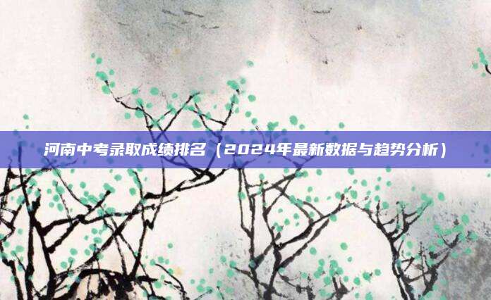 河南中考录取成绩排名（2024年最新数据与趋势分析）