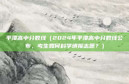 平潭高中分数线（2024年平潭高中分数线公布，考生如何科学填报志愿？）