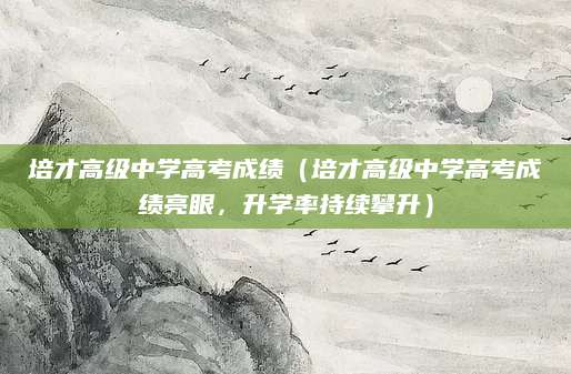 培才高级中学高考成绩（培才高级中学高考成绩亮眼，升学率持续攀升）