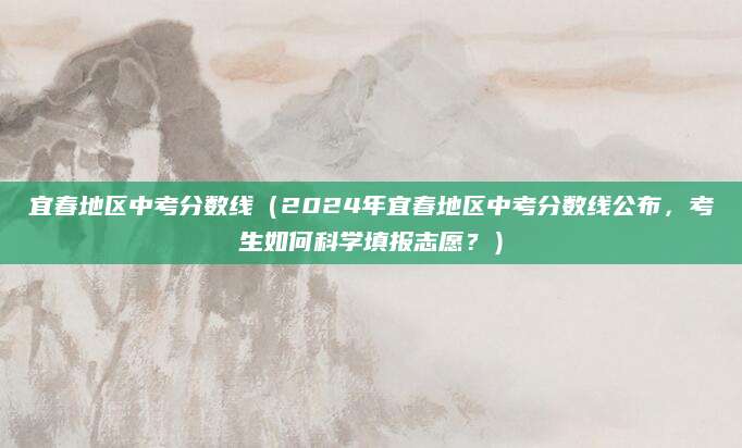 宜春地区中考分数线（2024年宜春地区中考分数线公布，考生如何科学填报志愿？）