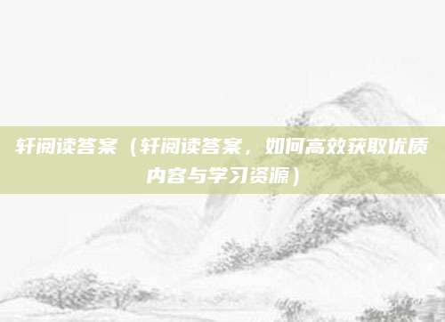 轩阅读答案（轩阅读答案，如何高效获取优质内容与学习资源）