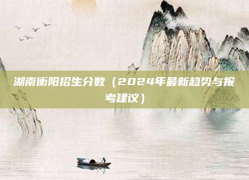 湖南衡阳招生分数（2024年最新趋势与报考建议）