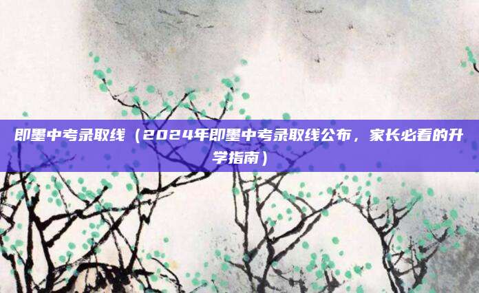 即墨中考录取线（2024年即墨中考录取线公布，家长必看的升学指南）