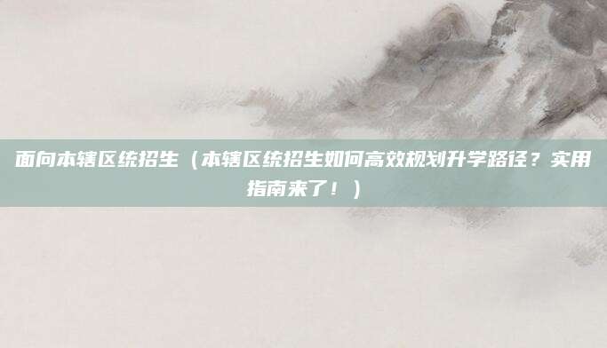 面向本辖区统招生（本辖区统招生如何高效规划升学路径？实用指南来了！）