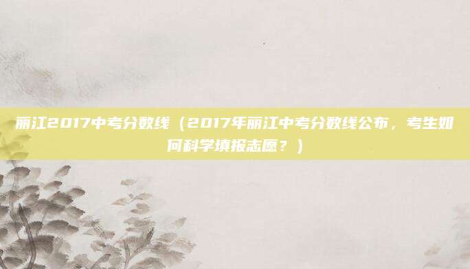 丽江2017中考分数线（2017年丽江中考分数线公布，考生如何科学填报志愿？）