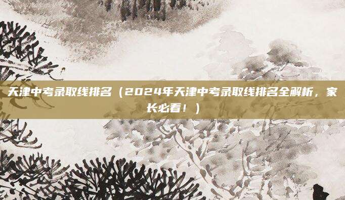 天津中考录取线排名（2024年天津中考录取线排名全解析，家长必看！）
