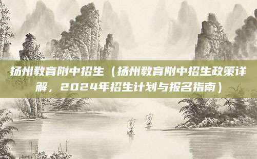 扬州教育附中招生（扬州教育附中招生政策详解，2024年招生计划与报名指南）