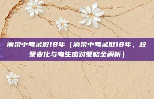 酒泉中考录取18年（酒泉中考录取18年，政策变化与考生应对策略全解析）