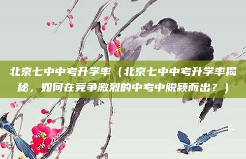 北京七中中考升学率（北京七中中考升学率揭秘，如何在竞争激烈的中考中脱颖而出？）