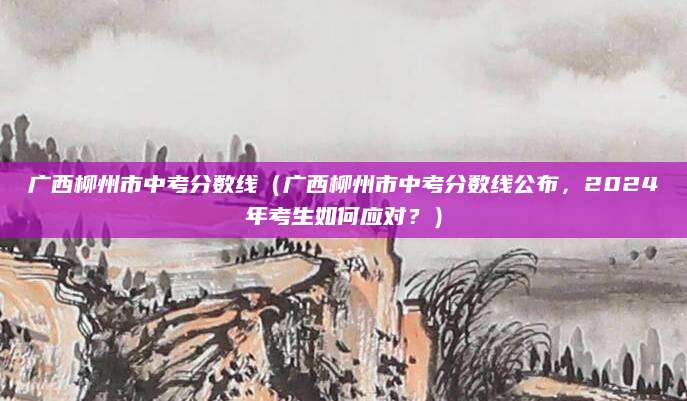广西柳州市中考分数线（广西柳州市中考分数线公布，2024年考生如何应对？）