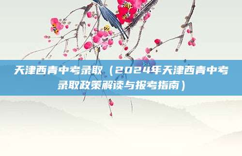 天津西青中考录取（2024年天津西青中考录取政策解读与报考指南）