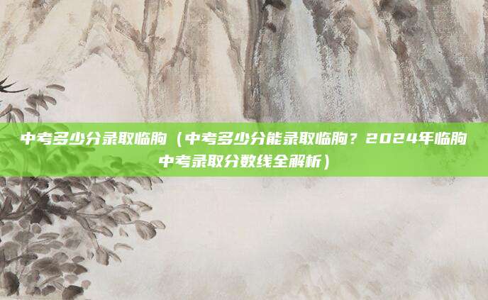 中考多少分录取临朐（中考多少分能录取临朐？2024年临朐中考录取分数线全解析）