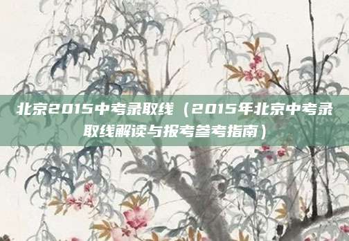 北京2015中考录取线（2015年北京中考录取线解读与报考参考指南）