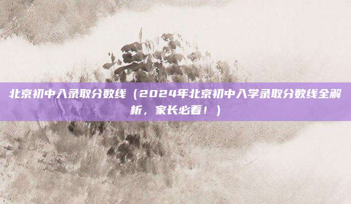 北京初中入录取分数线（2024年北京初中入学录取分数线全解析，家长必看！）