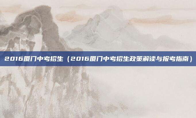 2016厦门中考招生（2016厦门中考招生政策解读与报考指南）