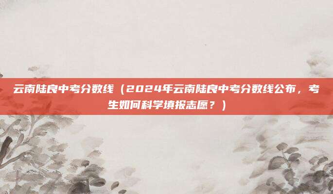 云南陆良中考分数线（2024年云南陆良中考分数线公布，考生如何科学填报志愿？）