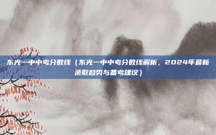 东光一中中考分数线（东光一中中考分数线解析，2024年最新录取趋势与备考建议）