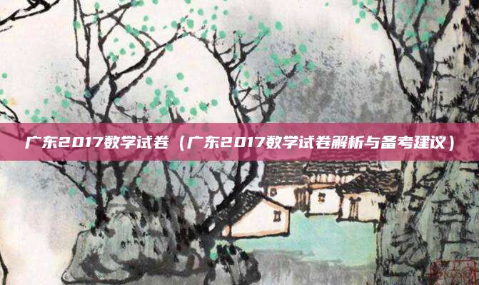 广东2017数学试卷（广东2017数学试卷解析与备考建议）