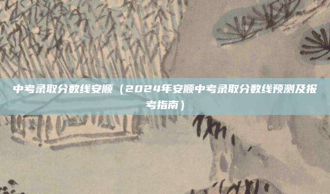 中考录取分数线安顺（2024年安顺中考录取分数线预测及报考指南）