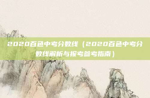 2020百色中考分数线（2020百色中考分数线解析与报考参考指南）