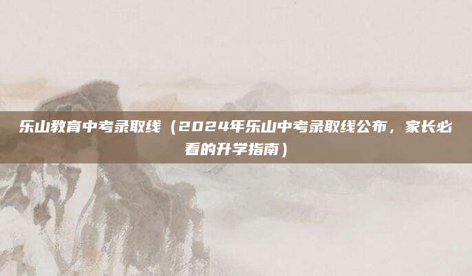 乐山教育中考录取线（2024年乐山中考录取线公布，家长必看的升学指南）