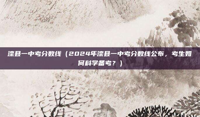 滦县一中考分数线（2024年滦县一中考分数线公布，考生如何科学备考？）
