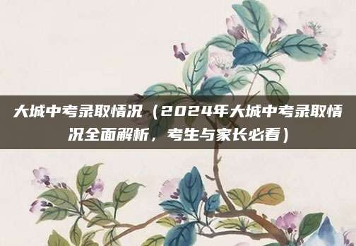 大城中考录取情况（2024年大城中考录取情况全面解析，考生与家长必看）