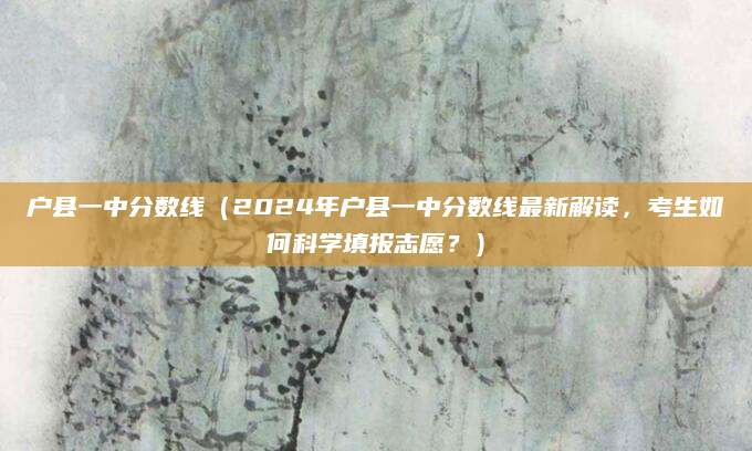 户县一中分数线（2024年户县一中分数线最新解读，考生如何科学填报志愿？）