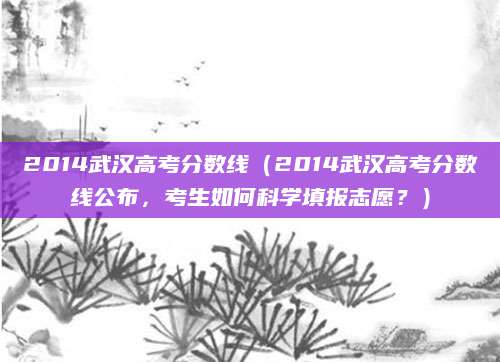 2014武汉高考分数线（2014武汉高考分数线公布，考生如何科学填报志愿？）